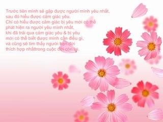Trước tiên mình sẽ gặp được người mình yêu nhất, sau đó hiểu được cảm giác yêu. Chỉ có hiểu được cảm giác bị yêu mới có thể phát hiện ra người yêu mình nhất, khi đã trải qua cảm giác yêu & bị yêu mới có thể biết được mình cần điều gì, và cũng sẽ tìm thấy người bạn đời thích hợp nhấttrong cuộc đời còn lại. 