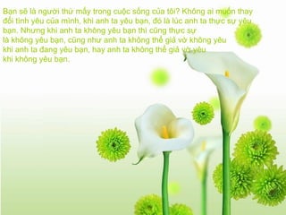 Bạn sẽ là người thứ mấy trong cuộc sống của tôi? Không ai muốn thay đổi tình yêu của mình, khi anh ta yêu bạn, đó là lúc anh ta thực sự yêu bạn. Nhưng khi anh ta không yêu bạn thì cũng thực sự là không yêu bạn, cũng như anh ta không thể giả vờ không yêu khi anh ta đang yêu bạn, hay anh ta không thể giả vờ yêu khi không yêu bạn.   