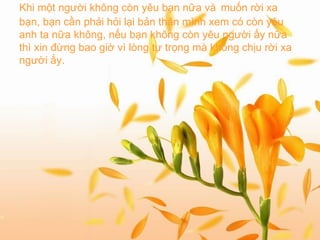 Khi một người không còn yêu bạn nữa và   muốn rời xa bạn, bạn cần phải hỏi lại bản thân mình xem có còn yêu anh ta nữa không, nếu bạn không còn yêu người ấy nữa thì xin đừng bao giờ vì lòng tự trọng mà không chịu rời xa người ấy.   