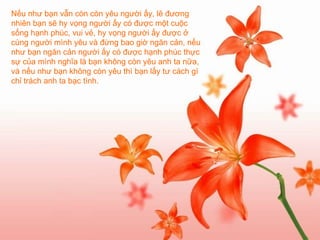 Nếu như bạn vẫn còn còn yêu người ấy, lẽ đương nhiên bạn sẽ hy vọng người ấy có được một cuộc sống hạnh phúc, vui vẻ, hy vọng người ấy được ở cùng người mình yêu và đừng bao giờ ngăn cản, nếu như bạn ngăn cản người ấy có được hạnh phúc thực sự của mình nghĩa là bạn không còn yêu anh ta nữa, và nếu như bạn không còn yêu thì bạn lấy tư cách gì chỉ trách anh ta bạc tình.   
