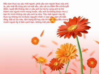 Nếu bạn thực sự yêu một người, phải yêu con người thực của anh ta, yêu mặt tốt cũng yêu cả mặt xấu, yêu cái ưu điểm lẫn cả khuyết điểm, tuyệt đối không nên vì yêu anh ta mà hy vọng anh ta trở thành con người mình mong muốn, nếu anh ta không được như ý bạn thì mình không còn yêu anh ta nữa. Yêu một người nào đó thực sự không nói ra được nguyên nhân vì sao yêu, bạn chỉ biết rằng, bất cứ lúc nào, tâm trạng tốt hay xấu thì bạn cũng đều mong muốn người ấy ở bên cạnh bạn, không một yêu cầu.   