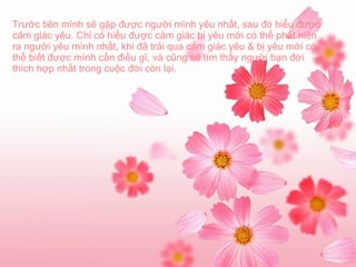 Trước tiên mình sẽ gặp được người mình yêu nhất, sau đó hiểu được cảm giác yêu. Chỉ có hiểu được cảm giác bị yêu mới có thể phát hiện ra người yêu mình nhất, khi đã trải qua cảm giác yêu & bị yêu mới có thể biết được mình cần điều gì, và cũng sẽ tìm thấy người bạn đời thích hợp nhất trong cuộc đời còn lại. 