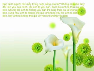 Bạn sẽ là người thứ mấy trong cuộc sống của tôi? Không ai muốn thay đổi tình yêu của mình, khi anh ta yêu bạn, đó là lúc anh ta thực sự yêu bạn. Nhưng khi anh ta không yêu bạn thì cũng thực sự là không yêu bạn, cũng như anh ta không thể giả vờ không yêu khi anh ta đang yêu bạn, hay anh ta không thể giả vờ yêu khi không yêu bạn.   