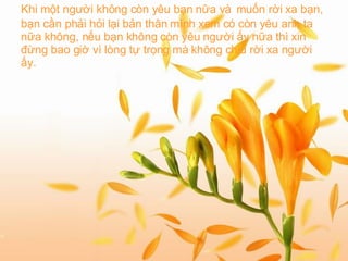 Khi một người không còn yêu bạn nữa và   muốn rời xa bạn, bạn cần phải hỏi lại bản thân mình xem có còn yêu anh ta nữa không, nếu bạn không còn yêu người ấy nữa thì xin đừng bao giờ vì lòng tự trọng mà không chịu rời xa người ấy.   