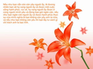 Nếu như bạn vẫn còn còn yêu người ấy, lẽ đương nhiên bạn sẽ hy vọng người ấy có được một cuộc sống hạnh phúc, vui vẻ, hy vọng người ấy được ở cùng người mình yêu và đừng bao giờ ngăn cản, nếu như bạn ngăn cản người ấy có được hạnh phúc thực sự của mình nghĩa là bạn không còn yêu anh ta nữa, và nếu như bạn không còn yêu thì bạn lấy tư cách gì chỉ trách anh ta bạc tình.   