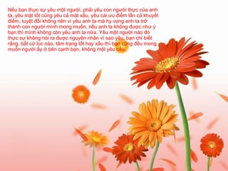 Nếu bạn thực sự yêu một người, phải yêu con người thực của anh ta, yêu mặt tốt cũng yêu cả mặt xấu, yêu cái ưu điểm lẫn cả khuyết điểm, tuyệt đối không nên vì yêu anh ta mà hy vọng anh ta trở thành con người mình mong muốn, nếu anh ta không được như ý bạn thì mình không còn yêu anh ta nữa. Yêu một người nào đó thực sự không nói ra được nguyên nhân vì sao yêu, bạn chỉ biết rằng, bất cứ lúc nào, tâm trạng tốt hay xấu thì bạn cũng đều mong muốn người ấy ở bên cạnh bạn, không một yêu cầu.   