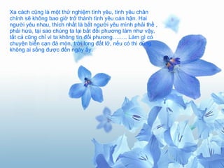 Xa cách cũng là một thử nghiệm tình yêu, tình yêu chân chính sẽ không bao giờ trở thành tình yêu oán hận. Hai người yêu nhau, thích nhất là bắt người yêu mình phải thề , phải hứa, tại sao chúng ta lại bắt đối phương làm như vậy, tất cả cũng chỉ vì ta không tin đối phương…….. Làm gì có chuyện biển cạn đá mòn, trời long đất lở, nếu có thì cũng không ai sống được đến ngày ấy. 