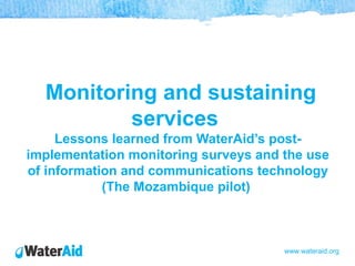 Monitoring and sustaining
          services
     Lessons learned from WaterAid’s post-
implementation monitoring surveys and the use
of information and communications technology
            (The Mozambique pilot)



                                      www.wateraid.org
 