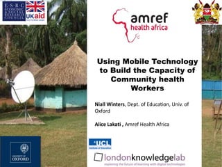 Using Mobile Technology
to Build the Capacity of
Community health
Workers
Niall Winters, Dept. of Education, Univ. of
Oxford
Alice Lakati , Amref Health Africa
 