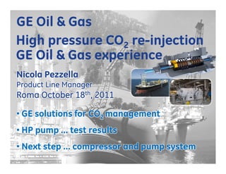 GE Oil & Gas
High pressure CO2 re-injection
GE Oil & Gas experience
Nicola Pezzella
Product Line Manager
Roma October 18th, 2011

• GE solutions for CO2 management
• HP pump … test results
• Next step … compressor and pump system
                                                                       1
                                       GE © 2011 – All Rights Reserved
                                    Unauthorized Reproduction Prohibited
 
