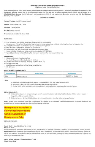 GREETINGS FROM AZAAD BHARAT BOOKING HOLIDAYS
(Registered under Tourism Authorities)
With immense pleasure Azaad Bharat Booking Holidays have designed your dream vacation package & we hereby present the desired details in the
below mail. We hope you will find all the information in order & in case you wish to inquire/customize anything further, please intimate us at
9736761008 Rohit Sharma. We will take every necessary action to fulfill all your requirements & promise to deliver you “The Best Customer
Service”, whole heartedly:
OVERVIEW OF PACKAGE:
Name of Package: Heart Of Himachal Manali
Routing: Delhi – Manali (3N) – Delhi
Duration: 3 Nights/4 Days
No of Travelers: 2 Persons
Travel Date: 11-Jan-2022 TO 26-Jan-2022
Cost Includes :-
 2 AC Volvo seats from Delhi to Manali and Manali to Delhi for each traveller
 Complimentary Pick up from Manali Volvo Stop to Hotel on Arrival day and Drop at Manali Volvo Stop from hotel on Departure Day
 3 Night Accommodation on Double Occupancy i.e. 2 Adults sharing 1 room
 MAP Meal Plan – 3 Breakfasts, 3 Dinners for each person
 Non Alcoholic (i.e. Tea/ Coffee/Juice) welcome drink on arrival in Hotel.
 Use of Individual (Alto/Santro) Cab as per below itinerary but NGT T&C Apply
 Taxes& Expenditures Included: Parking, Toll Tax, Luxury Tax, Green Tax Fuel Exp. and Driver Exp.
Cost Excludes:-
 Monument Entrance Fee / Camera Fees
 For Heater Requirement Directly Contact To Hoteliers.
 Any Personal Expenses – Laundry, Shopping, Tip, Extra Meals Etc.
 Air Fare / Train Fare.
 Any Adventure Activity River Rafting, Skiing, Paragliding Etc.
 5% GST Extra
HOTEL OPTIONS & PACKAGE PRICES
Package Name Manali Hotel Package Cost
Silver
HK International
14,999/- Per Couple
Note:
 Rates may fluctuate during festive seasons (i.e. Independence Day, Holi, Diwali, New Year etc.)
 Christmas & New Year Gala Dinner charges will be as per the Hotel Policies
 Similar Hotels will be provided in case selected hotel is Sold Out/Closed or unavailable due to service factors.
EXTRA PERSON COST:
 Children below 6 years are complementary in parent’s room without extra bed. (Milk/Food for infant or children below 6 years is
chargeable and direct payable at hotel.
 Children between 6- 12 Years &Adults (Above 12 yrs.) would Cost extra according to the Company’s Policies.
Note: In case, False Information (Fake Age) is conveyed to the Company by the customers, The Company possesses full right to extract the fair
amount from the customers without any objection from external authorities.
Honeymoon Inclusions :-
Flower Bed Decorations
Candle Light Dinner
Honeymoon Cake
DETAILED ITINERARY:
Day 1: Delhi – Manali (570 Kms/ 12-14 Hrs)
Meals: No Meals
At 5:00 pm report at Delhi Volvo pick up point (on your own) & Depart for Manali to experience a wonderful vacation. Overnight Journey by Volvo.
Exotic Manali offers something special for everyone. It gives peace to mediators, inspiration to Artists, Daring Activities for Adventure Seekers etc.
On the way to Manali you experience the cool breeze already taking all your stress away, soothing you from serene environment and surprising you
from its jaw- downed landscapes.
Day 2: Arrival In Manali + Local City Tour (3 - 4 Hrs)
Meals: Dinner Only
 