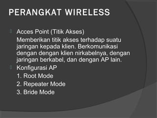 PERANGKAT WIRELESS
 Acces Point (Titik Akses)
Memberikan titik akses terhadap suatu
jaringan kepada klien. Berkomunikasi
dengan dengan klien nirkabelnya, dengan
jaringan berkabel, dan dengan AP lain.
 Konfigurasi AP
1. Root Mode
2. Repeater Mode
3. Bride Mode
 