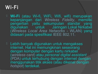 Wi-Fi
 Wi-Fi (atau Wi-fi, WiFi, Wifi, wifi) merupakan
kepanjangan dari Wireless Fidelity, memiliki
pengertian yaitu sekumpulan standar yang
digunakan untuk Jaringan Lokal Nirkabel
(Wireless Local Area Networks - WLAN) yang
didasari pada spesifikasi IEEE 802.11.
 Lebih banyak digunakan untuk mengakses
internet. Hal ini memungkinan seseorang
dengan komputer dengan kartu nirkabel
(wireless card) atau personal digital assistant
(PDA) untuk terhubung dengan internet dengan
menggunakan titik akses (atau dikenal dengan
hotspot) terdekat.
 