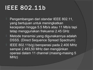 IEEE 802.11b
 Pengembangan dari standar IEEE 802.11,
yang bertujuan untuk meningkatkan
kecepatan hingga 5.5 Mb/s atau 11 Mb/s tapi
tetap menggunakan frekuensi 2.45 GHz
 Metode transmisi yang digunakannya adalah
DSSS. (Direct Sequence Spread Spactrum)
 IEEE 802.11b/g) beroperasi pada 2.400 MHz
sampai 2.483,50 MHz dan mengijinkan
operasi dalam 11 channel (masing-masing 5
MHz)
 