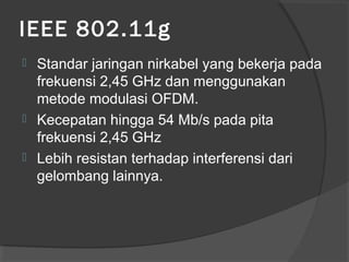 IEEE 802.11g
 Standar jaringan nirkabel yang bekerja pada
frekuensi 2,45 GHz dan menggunakan
metode modulasi OFDM.
 Kecepatan hingga 54 Mb/s pada pita
frekuensi 2,45 GHz
 Lebih resistan terhadap interferensi dari
gelombang lainnya.
 