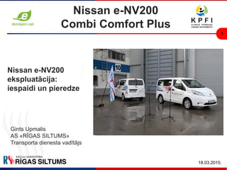 1
18.03.2015.
Nissan e-NV200
Combi Comfort Plus
Gints Upmalis
AS «RĪGAS SILTUMS»
Transporta dienesta vadītājs
Nissan e-NV200
ekspluatācija:
iespaidi un pieredze
 