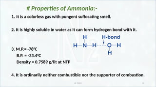 IR CHEM 10
# Properties of Ammonia:-
1. It is a colorless gas with pungent suffocating smell.
2. It is highly soluble in water as it can form hydrogen bond with it.
3. M.P.= -780
C
B.P. = -33.40
C
Density = 0.7589 g/lit at NTP
4. It is ordinarily neither combustible nor the supporter of combustion.
 