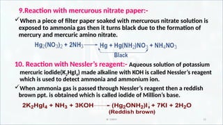 IR CHEM 15
9.Reaction with mercurous nitrate paper:-
When a piece of filter paper soaked with mercurous nitrate solution is
exposed to ammonia gas then it turns black due to the formation of
mercury and mercuric amino nitrate.
10. Reaction with Nessler’s reagent:- Aqueous solution of potassium
mercuric iodide(K2HgI4) made alkaline with KOH is called Nessler’s reagent
which is used to detect ammonia and ammonium ion.
When ammonia gas is passed through Nessler’s reagent then a reddish
brown ppt. is obtained which is called iodide of Million’s base.
 