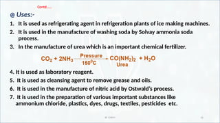IR CHEM 16
Contd.…..
@ Uses:-
1. It is used as refrigerating agent in refrigeration plants of ice making machines.
2. It is used in the manufacture of washing soda by Solvay ammonia soda
process.
3. In the manufacture of urea which is an important chemical fertilizer.
4. It is used as laboratory reagent.
5. It is used as cleansing agent to remove grease and oils.
6. It is used in the manufacture of nitric acid by Ostwald’s process.
7. It is used in the preparation of various important substances like
ammonium chloride, plastics, dyes, drugs, textiles, pesticides etc.
 