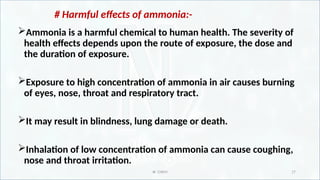 IR CHEM 17
# Harmful effects of ammonia:-
Ammonia is a harmful chemical to human health. The severity of
health effects depends upon the route of exposure, the dose and
the duration of exposure.
Exposure to high concentration of ammonia in air causes burning
of eyes, nose, throat and respiratory tract.
It may result in blindness, lung damage or death.
Inhalation of low concentration of ammonia can cause coughing,
nose and throat irritation.
 
