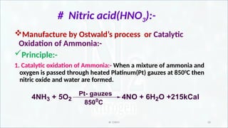 IR CHEM 20
# Nitric acid(HNO3):-
Manufacture by Ostwald’s process or Catalytic
Oxidation of Ammonia:-
Principle:-
1. Catalytic oxidation of Ammonia:- When a mixture of ammonia and
oxygen is passed through heated Platinum(Pt) gauzes at 8500
C then
nitric oxide and water are formed.
4NH3 + 5O2
Pt- gauzes
8500
C
4NO + 6H2O +215kCal
 