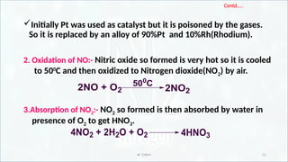 IR CHEM 21
Contd…..
Initially Pt was used as catalyst but it is poisoned by the gases.
So it is replaced by an alloy of 90%Pt and 10%Rh(Rhodium).
2. Oxidation of NO:- Nitric oxide so formed is very hot so it is cooled
to 500
C and then oxidized to Nitrogen dioxide(NO2) by air.
3.Absorption of NO2:- NO2 so formed is then absorbed by water in
presence of O2 to get HNO3.
2NO + O2
500
C
2NO2
4NO2 + 2H2O + O2 4HNO3
 