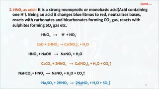 IR CHEM 24
Contd……
2. HNO3 as acid:- It is a strong monoprotic or monobasic acid(Acid containing
one H+
). Being an acid it changes blue litmus to red, neutralizes bases,
reacts with carbonates and bicarbonates forming CO2 gas, reacts with
sulphites forming SO2 gas etc.
HNO3 → H+
+ NO3
-
CaO + 2HNO3 → Ca(NO3)2 + H2O
HNO3 + NaOH → NaNO3 + H2O
CaCO3 + 2HNO3 → Ca(NO3)2 + H2O + CO2↑
NaHCO3 + HNO3 → NaNO3 + H2O + CO2↑
Na2SO3 + 2HNO3 → 2NaNO3 + H2O + SO2↑
 