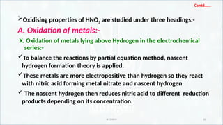 IR CHEM 26
Contd…...
Oxidising properties of HNO3 are studied under three headings:-
A. Oxidation of metals:-
X. Oxidation of metals lying above Hydrogen in the electrochemical
series:-
To balance the reactions by partial equation method, nascent
hydrogen formation theory is applied.
These metals are more electropositive than hydrogen so they react
with nitric acid forming metal nitrate and nascent hydrogen.
 The nascent hydrogen then reduces nitric acid to different reduction
products depending on its concentration.
 