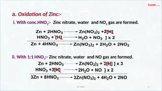 IR CHEM 27
Contd…...
a. Oxidation of Zinc:-
i. With conc.HNO3:- Zinc nitrate, water and NO2 gas are formed.
ii. With 1:1 HNO3:- Zinc nitrate, water and NO gas are formed.
Zn + 2HNO3 Zn(NO3)2 +2[H]
HNO3 + [H] H2O + NO2 ] x 2
Zn + 4HNO3 Zn(NO3)2 + 2H2O + 2NO2
 