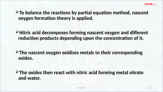 IR CHEM 32
Contd…...
To balance the reactions by partial equation method, nascent
oxygen formation theory is applied.
Nitric acid decomposes forming nascent oxygen and different
reduction products depending upon the concentration of it.
The nascent oxygen oxidises metals to their corresponding
oxides.
The oxides then react with nitric acid forming metal nitrate
and water.
 