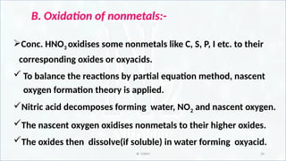 IR CHEM 34
B. Oxidation of nonmetals:-
Conc. HNO3 oxidises some nonmetals like C, S, P, I etc. to their
corresponding oxides or oxyacids.
 To balance the reactions by partial equation method, nascent
oxygen formation theory is applied.
Nitric acid decomposes forming water, NO2 and nascent oxygen.
The nascent oxygen oxidises nonmetals to their higher oxides.
The oxides then dissolve(if soluble) in water forming oxyacid.
 