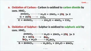 IR CHEM 35
Contd…...
a. Oxidation of Carbon:- Carbon is oxidised to carbon dioxide by
conc. HNO3.
b. Oxidation of Sulphur:- Sulphur is oxidised to sulphuric acid by
conc. HNO3.
2HNO3 H2O + 2NO2 + [O] ]x 2
C + 2[O] CO2
C + 4HNO3 2H2O + 4NO2 + CO2
2HNO3 H2O + 2NO2 + [O] ]x 3
S + 3[O] SO3
S + 6HNO3 H2SO4 + 2H2O + 6NO2
SO3 + H2O H2SO4
 