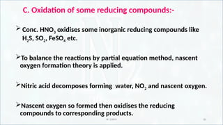 IR CHEM 36
C. Oxidation of some reducing compounds:-
 Conc. HNO3 oxidises some inorganic reducing compounds like
H2S, SO2, FeSO4 etc.
To balance the reactions by partial equation method, nascent
oxygen formation theory is applied.
Nitric acid decomposes forming water, NO2 and nascent oxygen.
Nascent oxygen so formed then oxidises the reducing
compounds to corresponding products.
 