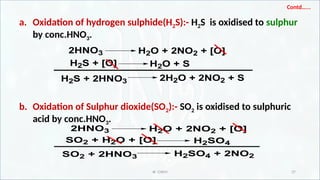 IR CHEM 37
Contd…...
a. Oxidation of hydrogen sulphide(H2S):- H2S is oxidised to sulphur
by conc.HNO3.
b. Oxidation of Sulphur dioxide(SO2):- SO2 is oxidised to sulphuric
acid by conc.HNO3.
2HNO3 H2O + 2NO2 + [O]
H2S + [O] H2O + S
H2S + 2HNO3 2H2O + 2NO2 + S
2HNO3 H2O + 2NO2 + [O]
SO2 + H2O + [O]
SO2 + 2HNO3 H2SO4 + 2NO2
H2SO4
 