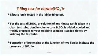 IR CHEM 39
# Ring test for nitrate(NO3
-
):-
Nitrate ion is tested in the lab by Ring test.
For the test, dil.HNO3 or solution of any nitrate salt is taken in a
clean test tube, double volume conc.H2SO4 is added, cooled and
freshly prepared ferrous sulphate solution is added slowly by
inclining the test tube.
Formation of brown ring at the junction of two liquids indicate the
presence of NO3
-
ion.
 