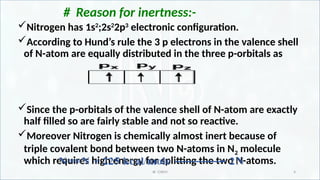 IR CHEM 4
# Reason for inertness:-
Nitrogen has 1s2
;2s2
2p3
electronic configuration.
According to Hund’s rule the 3 p electrons in the valence shell
of N-atom are equally distributed in the three p-orbitals as
Since the p-orbitals of the valence shell of N-atom are exactly
half filled so are fairly stable and not so reactive.
Moreover Nitrogen is chemically almost inert because of
triple covalent bond between two N-atoms in N2 molecule
which requires high energy for splitting the two N-atoms.
 