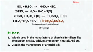 IR CHEM 40
Contd…..
NO3
-
+ H2SO4 → HNO3 + HSO4
-
2HNO3 → H2O + 2NO + 3[O]
2FeSO4 + H2SO4 + [O] → Fe2(SO4)3 + H2O
FeSO4 +5H2O + NO → [Fe(H2O)5NO]SO4
(Pentaaquanitrosyl iron(II)sulphate)
(Brown ring)
# Uses:-
1. Widely used in the manufacture of chemical fertilizers like
ammonium nitrate, calcium ammonium nitrate(CAN) etc.
2. Used in the manufacture of artificial silk.
 