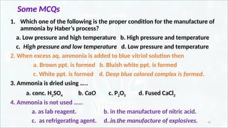 IR CHEM 42
Some MCQs
1. Which one of the following is the proper condition for the manufacture of
ammonia by Haber’s process?
a. Low pressure and high temperature b. High pressure and temperature
c. High pressure and low temperature d. Low pressure and temperature
2. When excess aq. ammonia is added to blue vitriol solution then
a. Brown ppt. is formed b. Bluish white ppt. is formed
c. White ppt. is formed d. Deep blue colored complex is formed.
3. Ammonia is dried using …..
a. conc. H2SO4 b. CaO c. P2O5 d. Fused CaCl2
4. Ammonia is not used ……
a. as lab reagent. b. in the manufacture of nitric acid.
c. as refrigerating agent. d. in the manufacture of explosives.
 