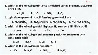 IR CHEM 43
Contd……
5. Which of the following substance is oxidized during the manufacture of
nitric acid?
a. H2O b. NO2 c. NH3 d. O2
6. Light decomposes nitric acid forming gases which are …..
a. NO and O2 b. NO2 and NO c. NO2 and O2 d. NO, NO2 and O2
7. Which of the following metal displaces H2 from very dil. Nitric acid?
a. Mn b. Fe c. Zn d. Cu
8. Which of the following metal becomes passive on treatment with
conc. nitric acid?
a. Zn b. Sn c. Cu d. Fe
9. Which of the following gas has color?
a. NO b. N2O c. NO2 d. N2O5
 