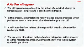 IR CHEM 5
Contd……
# Active nitrogen:-
 The nitrogen atom produced by the action of electric discharge on
nitrogen gas at low pressure is called active nitrogen.
 In this process, a characteristic yellow-orange glow is produced which
persists for several hours even after the discharge is shut off.
 It indicates the slow release of energy which was first observed by
Warberg in 1884.
 The presence of N-atoms in the afterglow categorizes active nitrogen
as a free radical phenomenon, perhaps the first free radical system
studied in gas phase.
 