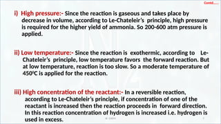 IR CHEM 7
Contd…...
i) High pressure:- Since the reaction is gaseous and takes place by
decrease in volume, according to Le-Chateleir’s principle, high pressure
is required for the higher yield of ammonia. So 200-600 atm pressure is
applied.
ii) Low temperature:- Since the reaction is exothermic, according to Le-
Chateleir’s principle, low temperature favors the forward reaction. But
at low temperature, reaction is too slow. So a moderate temperature of
4500
C is applied for the reaction.
iii) High concentration of the reactant:- In a reversible reaction,
according to Le-Chateleir’s principle, if concentration of one of the
reactant is increased then the reaction proceeds in forward direction.
In this reaction concentration of hydrogen is increased i.e. hydrogen is
used in excess.
 