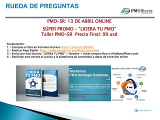 RUEDA DE PREGUNTAS
PMO-SR: 13 DE ABRIL ONLINE
SÚPER PROMO - "LIDERA TU PMO"
Taller PMO-SR Precio Final: 99 usd
Simplemente:
1.- Compras el libro en Formato Impreso https://amzn.to/2Eft94t
2.- Realizar Pago PayPal https://www.paypal.me/pmofficersconsulting
3.- Enviar por mail Asunto: “LIDERA TU PMO” + Nombre + ticket compra libro a info@pmofficers.com
4.- Recibirán este viernes el acceso a la plataforma de contenidos y datos de conexión online
 