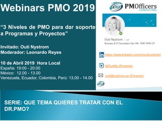 Webinars PMO 2019
“3 Niveles de PMO para dar soporte
a Programas y Proyectos”
Invitado: Outi Nystrom
Moderador: Leonardo Reyes
10 de Abril 2019 Hora Local
España: 19:00 - 20:00
México: 12.00 - 13.00
Venezuela, Ecuador, Colombia, Perú: 13.00 - 14.00
SERIE: QUE TEMA QUIERES TRATAR CON EL
DR.PMO?
https://www.linkedin.com/in/outinystrom/
@OutiNy (Ponente)
outi@nystrom.es (Ponente)
 