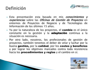  Esta presentación esta basada en mis conocimientos y
experiencias sobre las Oficinas de Gestión de Proyectos en
entornos de Proyectos de Negocio y de Tecnologías de
Información de los últimos 15 años.
 Ya por la naturaleza de los proyectos, el cambio es el único
constante en la gestión y la adaptación continua a la
situación es necesaria.
 Por otro lado, nosotros, los profesionales de gestión de
proyectos, también tenemos el deber de velar y luchar por la
buena gestión, por la calidad, por los costes y beneficios
y por lograr los objetivos marcados contra toda resistencia
hacia los procedimientos y reglas y el cambio en sí.
 