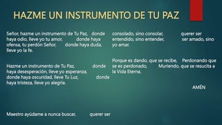 HAZME UN INSTRUMENTO DE TU PAZ
Señor, hazme un instrumento de Tu Paz, donde
haya odio, lleve yo tu amor, donde haya
ofensa, tu perdón Señor, donde haya duda,
lleve yo la fe.
Hazme un instrumento de Tu Paz, donde
haya desesperación, lleve yo esperanza,
donde haya oscuridad, lleve Tu Luz, donde
haya tristeza, lleve yo alegría.
Maestro ayúdame a nunca buscar, querer ser
consolado, sino consolar, querer ser
entendido, sino entender, ser amado, sino
yo amar.
Porque es dando, que se recibe, Perdonando que
se es perdonado, Muriendo, que se resucita a
la Vida Eterna.
AMÉN
 