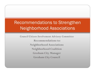 Recommendations to StrengthenRecommendations to Strengthen
Neighborhood Associations
Council Citizen Involvement Advisory Committee
Recommendations to:Recommendations to:
Neighborhood Associations
Neighborhood Coalitiong
Gresham City Manager
Gresham City Council
 