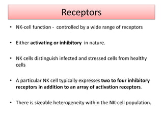 Receptors
• NK-cell function - controlled by a wide range of receptors
• Either activating or inhibitory in nature.
• NK cells distinguish infected and stressed cells from healthy
cells
• A particular NK cell typically expresses two to four inhibitory
receptors in addition to an array of activation receptors.
• There is sizeable heterogeneity within the NK-cell population.
 