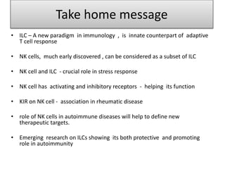 Take home message
• ILC – A new paradigm in immunology , is innate counterpart of adaptive
T cell response
• NK cells, much early discovered , can be considered as a subset of ILC
• NK cell and ILC - crucial role in stress response
• NK cell has activating and inhibitory receptors - helping its function
• KIR on NK cell - association in rheumatic disease
• role of NK cells in autoimmune diseases will help to define new
therapeutic targets.
• Emerging research on ILCs showing its both protective and promoting
role in autoimmunity
 