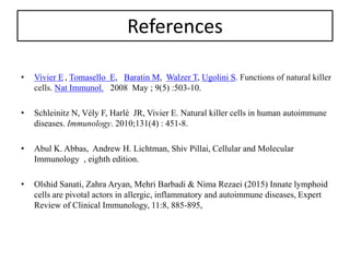 References
• Vivier E , Tomasello E, Baratin M, Walzer T, Ugolini S. Functions of natural killer
cells. Nat Immunol. 2008 May ; 9(5) :503-10.
• Schleinitz N, Vély F, Harlé JR, Vivier E. Natural killer cells in human autoimmune
diseases. Immunology. 2010;131(4) : 451-8.
• Abul K. Abbas, Andrew H. Lichtman, Shiv Pillai, Cellular and Molecular
Immunology , eighth edition.
• Olshid Sanati, Zahra Aryan, Mehri Barbadi & Nima Rezaei (2015) Innate lymphoid
cells are pivotal actors in allergic, inflammatory and autoimmune diseases, Expert
Review of Clinical Immunology, 11:8, 885-895,
 