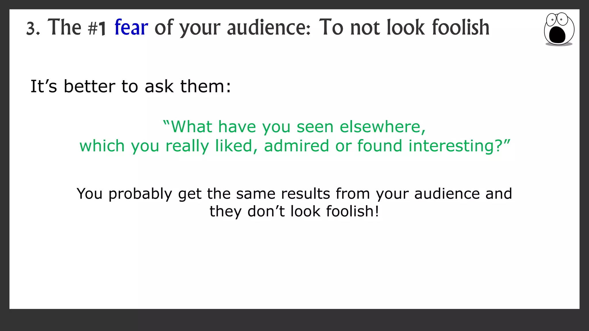 It’s better to ask them:
“What have you seen elsewhere,
which you really liked, admired or found interesting?”
You probably get the same results from your audience and
they don’t look foolish!
3. The #1 fear of your audience: To not look foolish
 